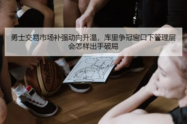 勇士交易市场补强动向升温，库里争冠窗口下管理层会怎样出手破局